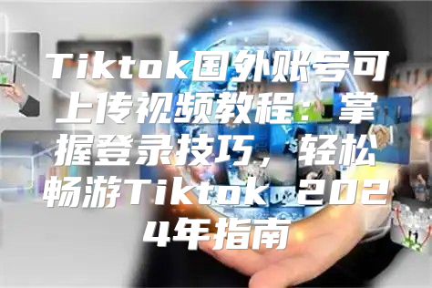 Tiktok国外账号可上传视频教程：掌握登录技巧，轻松畅游Tiktok 2025年指南