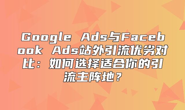 Google Ads与Facebook Ads站外引流优劣对比：如何选择适合你的引流主阵地？