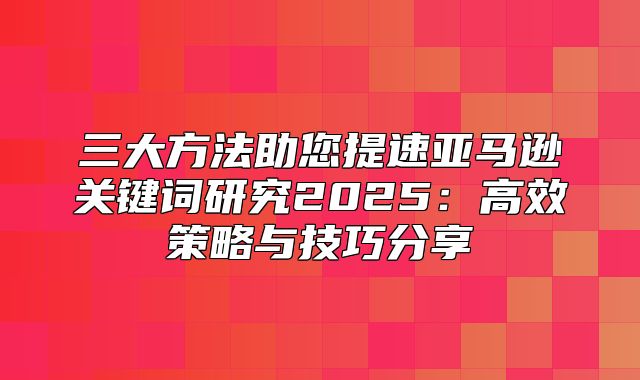 三大方法助您提速亚马逊关键词研究2025高效策略与技巧分享