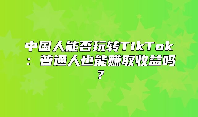 中国人能否玩转TikTok：普通人也能赚取收益吗？