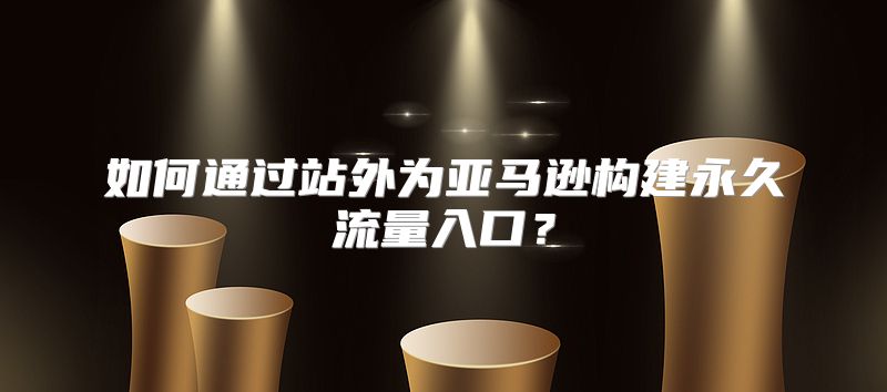 如何通过站外为亚马逊构建永久流量入口？