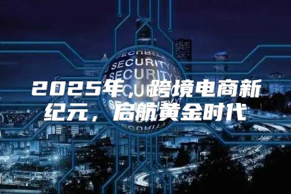 2025年，跨境电商新纪元，启航黄金时代