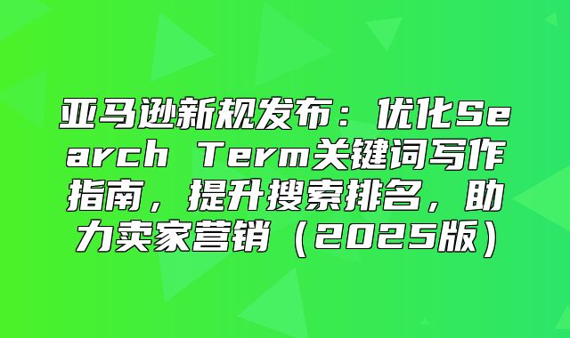 亚马逊新规发布：优化Search Term关键词写作指南，提升搜索排名，助力卖家营销2025版