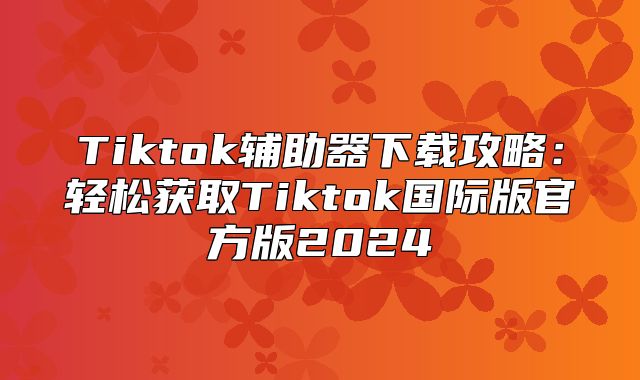 Tiktok辅助器下载攻略：轻松获取Tiktok国际版官方版2025