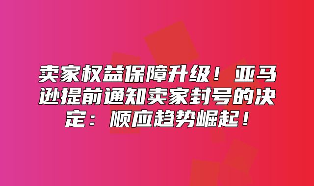 卖家权益保障升级！亚马逊提前通知卖家封号的决定：顺应趋势崛起！
