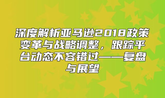 深度解析亚马逊2018政策变革与战略调整，跟踪平台动态不容错过——复盘与展望