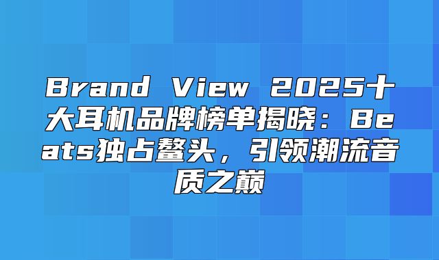 Brand View 2025十大耳机品牌榜单揭晓：Beats独占鳌头，引领潮流音质之巅