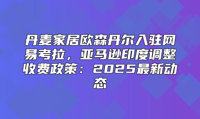 丹麦家居欧森丹尔入驻网易考拉，亚马逊印度调整收费政策：2025最新动态