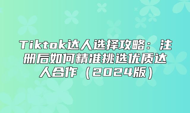 Tiktok达人选择攻略：注册后如何精准挑选优质达人合作2025版