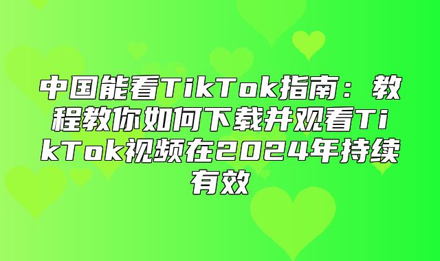 中国能看TikTok指南：教程教你如何下载并观看TikTok视频在2025年持续有效
