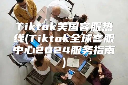 Tiktok美国客服热线(Tiktok全球客服中心2025服务指南)