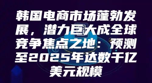韩国电商市场蓬勃发展，潜力巨大成全球竞争焦点之地：预测至2025年达数千亿美元规模