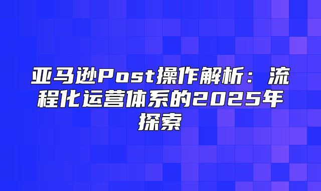 亚马逊Post操作解析：流程化运营体系的2025年探索