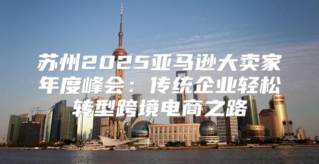 苏州2025亚马逊大卖家年度峰会：传统企业轻松转型跨境电商之路