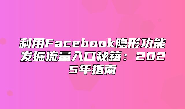 利用Facebook隐形功能发掘流量入口秘籍：2025年指南