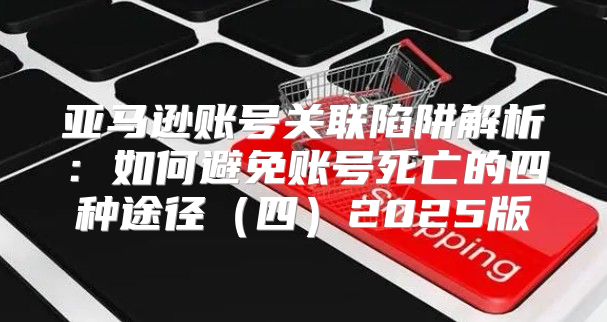 亚马逊账号关联陷阱解析：如何避免账号死亡的四种途径四2025版