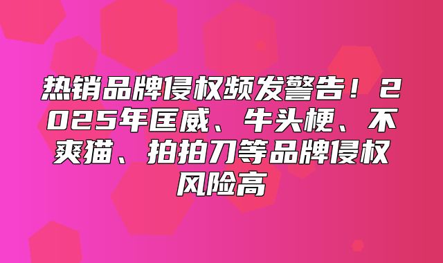 热销品牌侵权频发警告！2025年匡威、牛头梗、不爽猫、拍拍刀等品牌侵权风险高