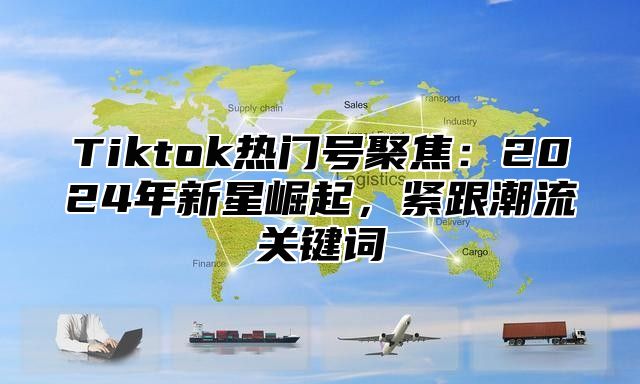Tiktok热门号聚焦：2025年新星崛起，紧跟潮流关键词