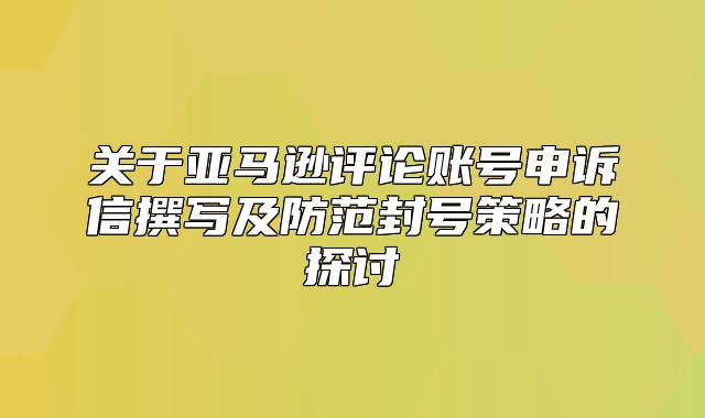 关于亚马逊评论账号申诉信撰写及防范封号策略的探讨