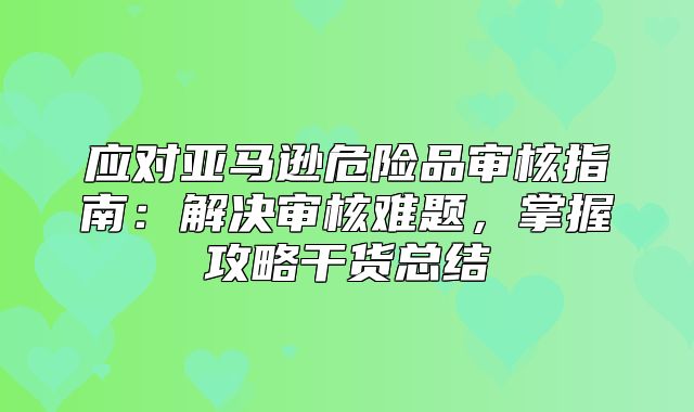 应对亚马逊危险品审核指南：解决审核难题，掌握攻略干货总结