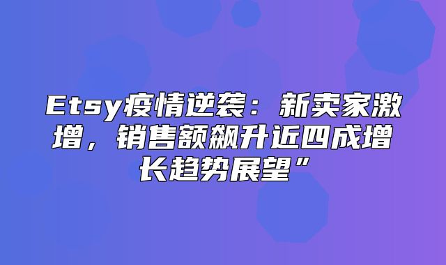 Etsy疫情逆袭：新卖家激增，销售额飙升近四成增长趋势展望”