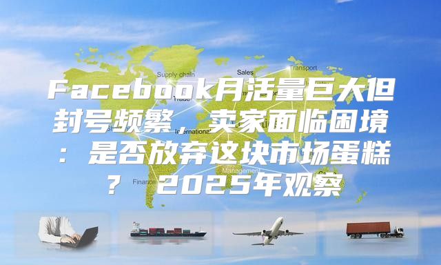 Facebook月活量巨大但封号频繁，卖家面临困境：是否放弃这块市场蛋糕？ 2025年观察