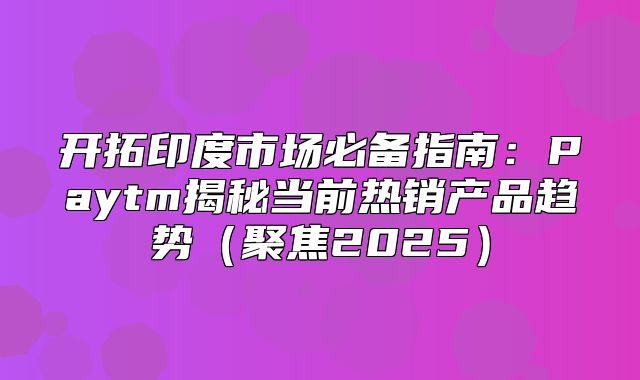 开拓印度市场必备指南：Paytm揭秘当前热销产品趋势聚焦2025