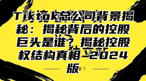 Tiktok总公司背景揭秘：揭秘背后的控股巨头是谁？揭秘控股权结构真相 2025版