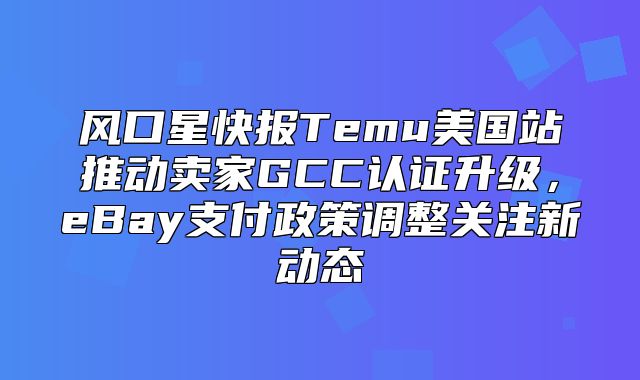 风口星快报Temu美国站推动卖家GCC认证升级，eBay支付政策调整关注新动态