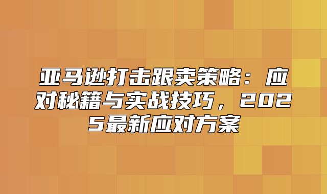 亚马逊打击跟卖策略：应对秘籍与实战技巧，2025最新应对方案