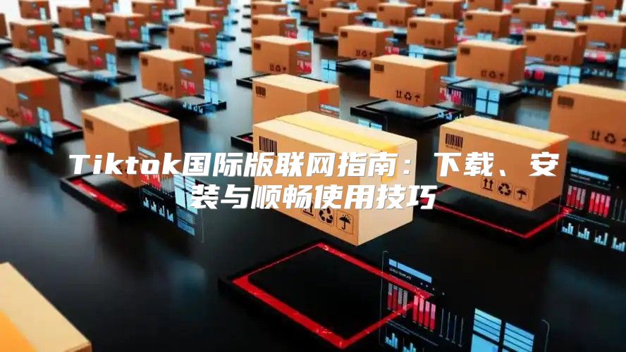 Tiktok国际版联网指南：下载、安装与顺畅使用技巧