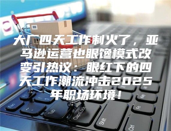 大厂四天工作制火了，亚马逊运营也眼馋模式改变引热议：眼红下的四天工作潮流冲击2025年职场环境！
