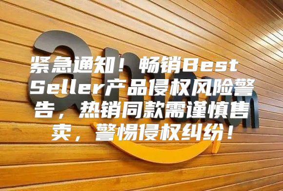 紧急通知！畅销Best Seller产品侵权风险警告，热销同款需谨慎售卖，警惕侵权纠纷！