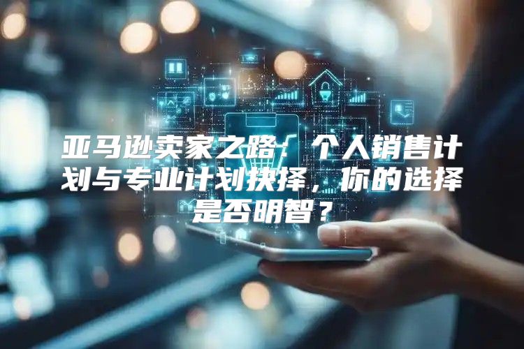亚马逊卖家之路：个人销售计划与专业计划抉择，你的选择是否明智？