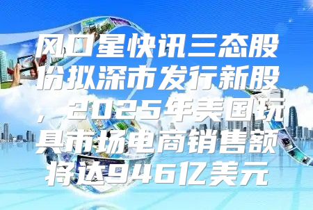 风口星快讯三态股份拟深市发行新股，2025年美国玩具市场电商销售额将达946亿美元