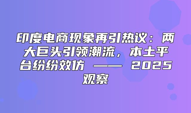 印度电商现象再引热议：两大巨头引领潮流，本土平台纷纷效仿 —— 2025观察