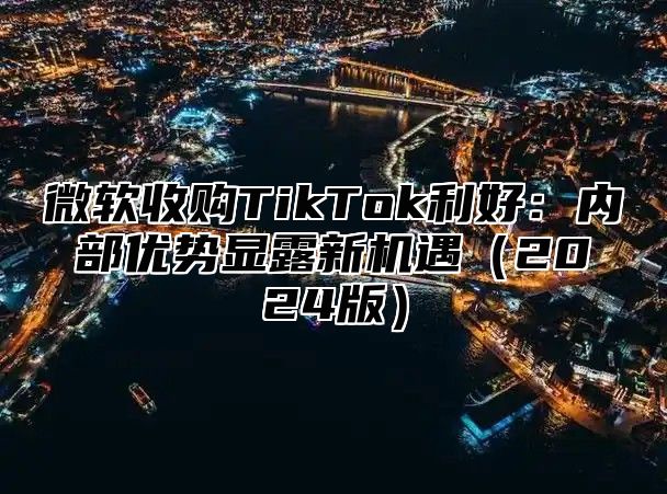微软收购TikTok利好：内部优势显露新机遇2025版