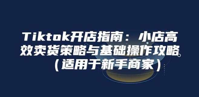 Tiktok开店指南：小店高效卖货策略与基础操作攻略适用于新手商家