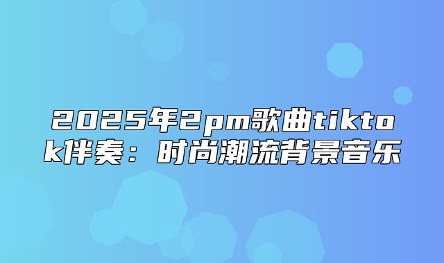 2025年2pm歌曲tiktok伴奏：时尚潮流背景音乐