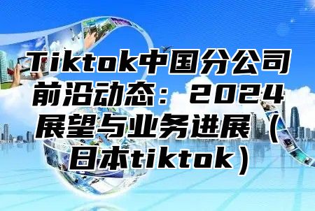 Tiktok中国分公司前沿动态：2025展望与业务进展日本tiktok