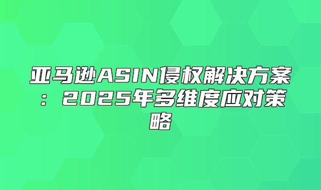 亚马逊ASIN侵权解决方案：2025年多维度应对策略