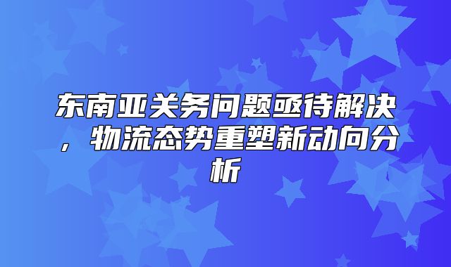 东南亚关务问题亟待解决，物流态势重塑新动向分析