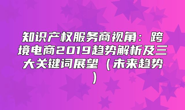知识产权服务商视角：跨境电商2019趋势解析及三大关键词展望未来趋势