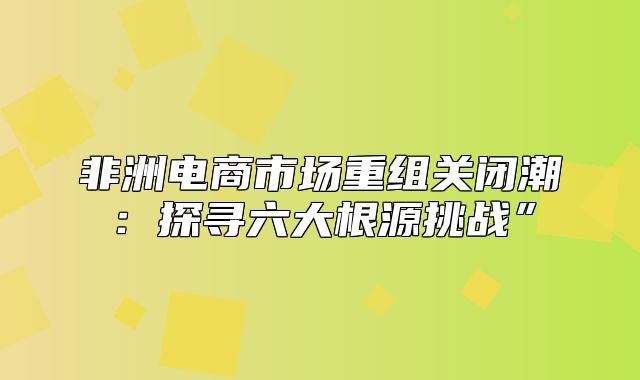 非洲电商市场重组关闭潮：探寻六大根源挑战”