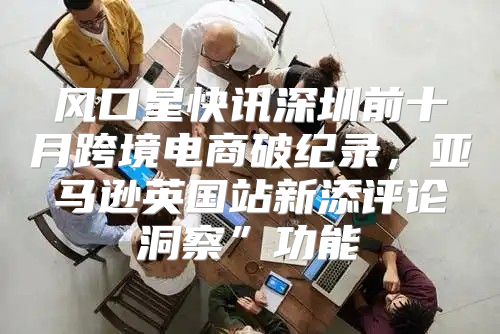 风口星快讯深圳前十月跨境电商破纪录，亚马逊英国站新添评论洞察”功能