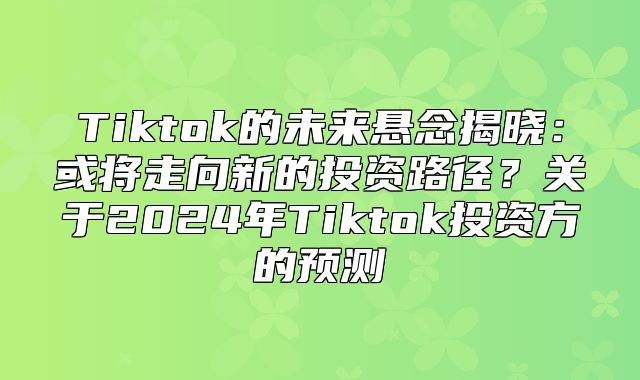 Tiktok的未来悬念揭晓：或将走向新的投资路径？关于2025年Tiktok投资方的预测