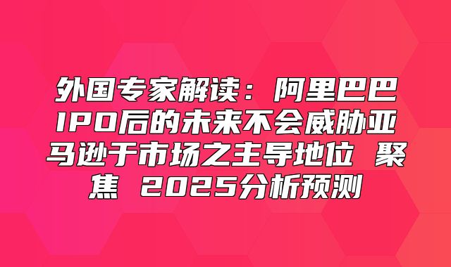 外国专家解读：阿里巴巴IPO后的未来不会威胁亚马逊于市场之主导地位 聚焦 2025分析预测