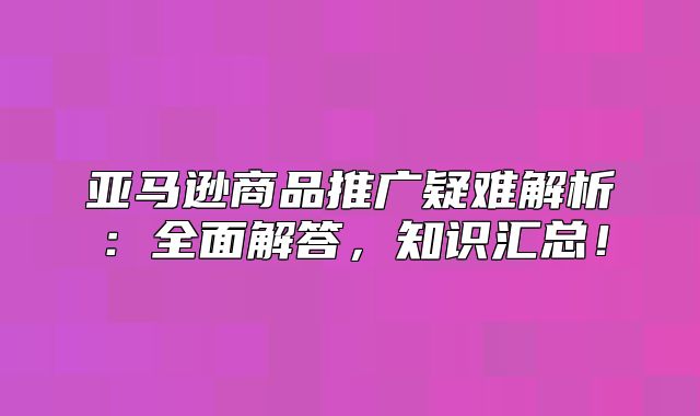 亚马逊商品推广疑难解析：全面解答，知识汇总！