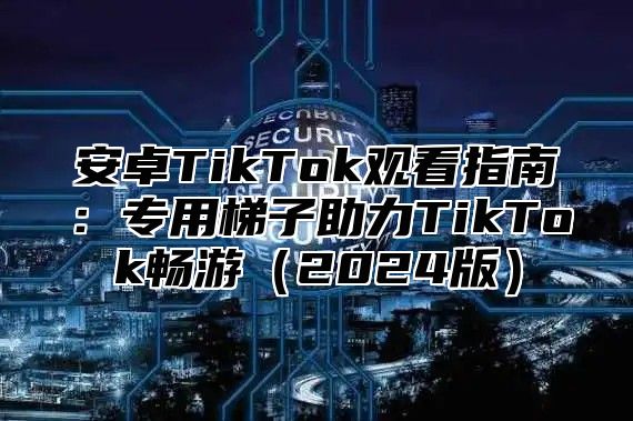 安卓TikTok观看指南：专用梯子助力TikTok畅游2025版
