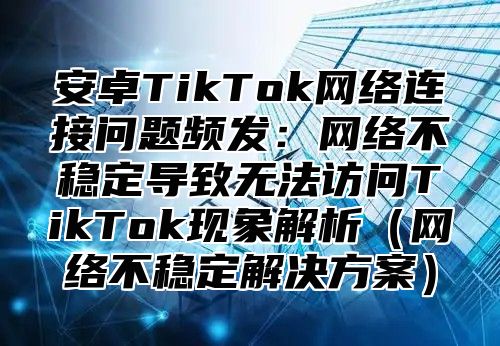 安卓TikTok网络连接问题频发：网络不稳定导致无法访问TikTok现象解析网络不稳定解决方案